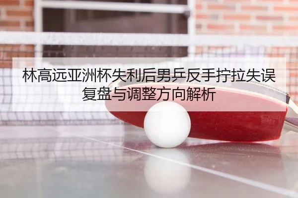 林高远亚洲杯失利后男乒反手拧拉失误复盘与调整方向解析