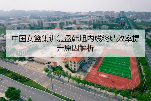中国女篮集训复盘韩旭内线终结效率提升原因解析