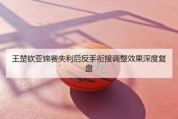 王楚钦亚锦赛失利后反手衔接调整效果深度复盘