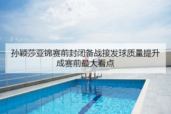 孙颖莎亚锦赛前封闭备战接发球质量提升成赛前最大看点